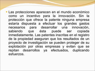 Las protecciones aparecen en el mundo económico como un incentivo para la innovación. Sin la protección que ofrece la patente ninguna empresa estaría dispuesta a efectuar los grandes gastos necesarios para desarrollar una innovación, sabiendo que ésta puede ser copiada inmediatamente. Las patentes inscritas en el registro de la propiedad aseguran que los resultados de un proyecto de investigación se pueden proteger de su explotación por otras empresas y evitan que se repitan desarrollos ya efectuados, duplicando esfuerzos.  