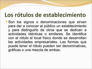 Los rótulos de establecimiento Son los signos o denominaciones que sirven para dar a conocer al público un establecimiento y para distinguirlo de otros que se dedican a actividades idénticas o similares. Se identifica con el rótulo el local físico donde se desarrollan las actividades empresariales. Las formas que puede tener el rótulo pueden ser denominativas, gráficas o una mezcla de ambas.  
