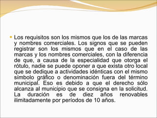 Los requisitos son los mismos que los de las marcas y nombres comerciales. Los signos que se pueden registrar son los mismos que en el caso de las marcas y los nombres comerciales, con la diferencia de que, a causa de la especialidad que otorga el rótulo, nadie se puede oponer a que exista otro local que se dedique a actividades idénticas con el mismo símbolo gráfico o denominación fuera del término municipal. Eso es debido a que el derecho sólo alcanza al municipio que se consigna en la solicitud. La duración es de diez años renovables ilimitadamente por períodos de 10 años. 