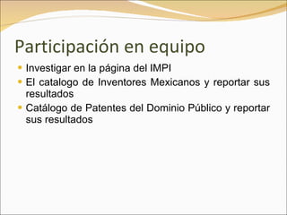 Participación en equipo Investigar en la página del IMPI El catalogo de Inventores Mexicanos y reportar sus resultados Catálogo de Patentes del Dominio Público y reportar sus resultados 
