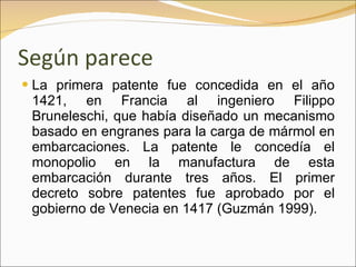 Según parece La primera patente fue concedida en el año 1421, en Francia al ingeniero Filippo Bruneleschi, que había diseñado un mecanismo basado en engranes para la carga de mármol en embarcaciones. La patente le concedía el monopolio en la manufactura de esta embarcación durante tres años. El primer decreto sobre patentes fue aprobado por el gobierno de Venecia en 1417 (Guzmán 1999). 