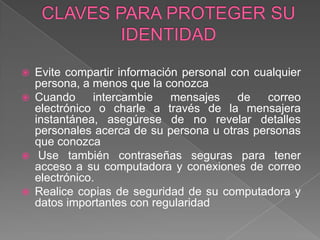 CLAVES PARA PROTEGER SU IDENTIDAD Evite compartir información personal con cualquier persona, a menos que la conozcaCuando intercambie mensajes de correo electrónico o charle a través de la mensajera instantánea, asegúrese de no revelar detalles personales acerca de su persona u otras personas que conozca Use también contraseñas seguras para tener acceso a su computadora y conexiones de correo electrónico. Realice copias de seguridad de su computadora y datos importantes con regularidad 