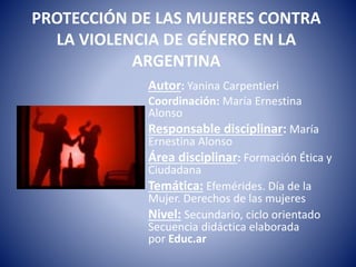 PROTECCIÓN DE LAS MUJERES CONTRA
LA VIOLENCIA DE GÉNERO EN LA
ARGENTINA
Autor: Yanina Carpentieri
Coordinación: María Ernestina
Alonso
Responsable disciplinar: María
Ernestina Alonso
Área disciplinar: Formación Ética y
Ciudadana
Temática: Efemérides. Día de la
Mujer. Derechos de las mujeres
Nivel: Secundario, ciclo orientado
Secuencia didáctica elaborada
por Educ.ar
 