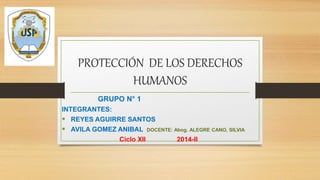 PROTECCIÓN DE LOS DERECHOS 
HUMANOS 
GRUPO N° 1 
INTEGRANTES: 
 REYES AGUIRRE SANTOS 
 AVILA GOMEZ ANIBAL DOCENTE: Abog. ALEGRE CANO, SILVIA 
Ciclo XII 2014-II 
 
