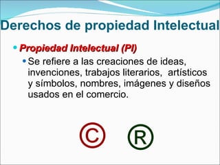 Derechos de propiedad Intelectual Propiedad Intelectual (PI)  Se refiere a las creaciones de ideas, invenciones, trabajos literarios,  artísticos y símbolos, nombres, imágenes y diseños usados en el comercio. © ® 