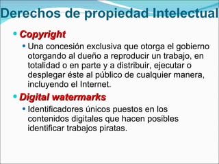 Copyright Una concesión exclusiva que otorga el gobierno otorgando al dueño a reproducir un trabajo, en totalidad o en parte y a distribuir, ejecutar o desplegar éste al público de cualquier manera, incluyendo el Internet. Digital watermarks Identificadores únicos puestos en los contenidos digitales que hacen posibles identificar trabajos piratas.  Derechos de propiedad Intelectual 