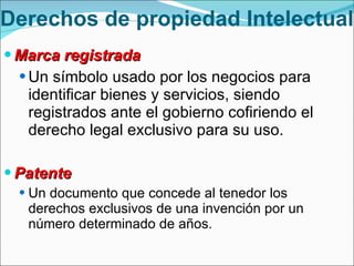 Marca registrada  Un símbolo usado por los negocios para identificar bienes y servicios, siendo registrados ante el gobierno cofiriendo el derecho legal exclusivo para su uso. Patente Un documento que concede al tenedor los derechos exclusivos de una invención por un número determinado de años. Derechos de propiedad Intelectual 