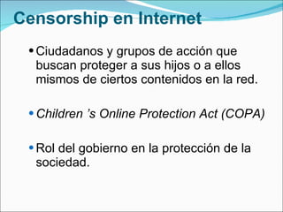 Censorship en Internet Ciudadanos y grupos de acción que buscan proteger a sus hijos o a ellos mismos de ciertos contenidos en la red. Children ’s Online Protection Act (COPA) Rol del gobierno en la protección de la sociedad.  