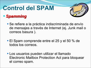 Control del SPAM Spamming Se refiere a la práctica indiscriminada de envío de mensajes a través de Internet (ej. Junk mail o correos basura ).  El Spam comprende entre el 25 y el 50 % de todos los correos. Los usuarios pueden utilizar el llamado Electronic Mailbox Protection Act para bloquear el correo spam. 