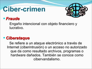 Ciber-crimen Fraude Engaño intencionaI con objeto financiero y lucrativo.  Ciberataque  Se refiere a un ataque electrónico a través de Internet (ciberintrusión) o un acceso no autorizado que da como resultado archivos, programas o hardware dañados. También se conoce como cibervandalismo. 
