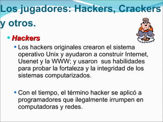 Los jugadores: Hackers, Crackers y otros.   Hackers Los hackers originales crearon el sistema operativo Unix y ayudaron a construir Internet, Usenet y la WWW; y usaron  sus habilidades para probar la fortaleza y la integridad de los sistemas computarizados. Con el tiempo, el término hacker se aplicó a  programadores que ilegalmente irrumpen en computadoras y redes. 