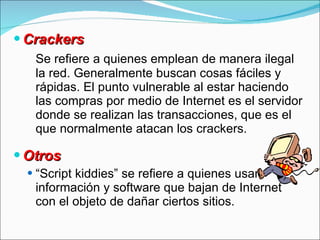 Crackers Se refiere a quienes emplean de manera ilegal la red. Generalmente buscan cosas fáciles y rápidas. E l punto vulnerable al estar haciendo las compras por medio de Internet es el servidor  donde se realizan las transacciones ,  que es el que normalmente atacan los crackers . Otros “ Script kiddies” se refiere a quienes usan información y software que bajan de Internet con el objeto de dañar ciertos sitios. 