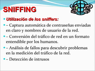 SNIFFING Utilización de los sniffers: –  Captura automática de contraseñas enviadas en claro y nombres de usuario de la red. –  Conversión del tráfico de red en un formato entendible por los humanos. –  Análisis de fallos para descubrir problemas en la medición del tráfico de la red. –  Detección de intrusos 