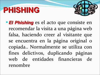 PHISHING El Phishing  es el acto que consiste en recomendar la visita a una página web falsa, haciendo creer al visitante que se encuentra en la página original o copiada.. Normalmente se utiliza con fines delictivos, duplicando páginas web de entidades financieras de renombre 