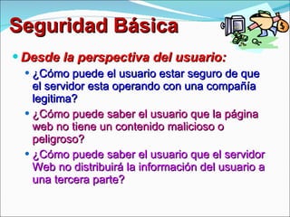 Seguridad Básica Desde la perspectiva del usuario: ¿Cómo puede el usuario estar seguro de que el servidor esta operando con una compañía legitima? ¿Cómo puede saber el usuario que la página web no tiene un contenido malicioso o peligroso? ¿Cómo puede saber el usuario que el servidor Web no distribuirá la información del usuario a una tercera parte? 
