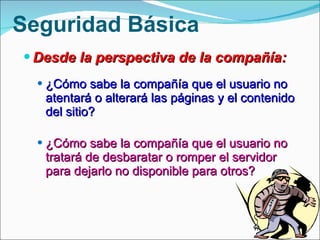 Desde la perspectiva de la compañía: ¿Cómo sabe la compañía que el usuario no atentará o alterará las páginas y el contenido del sitio? ¿Cómo sabe la compañía que el usuario no tratará de desbaratar o romper el servidor para dejarlo no disponible para otros? Seguridad Básica 