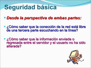 Seguridad básica Desde la perspectiva de ambas partes: ¿Cómo saber que la conección de la red está libre de una tercera parte escuchando en la línea? ¿Cómo saber que la información enviada o regresada entre el servidor y el usuario no ha sido alterada? 