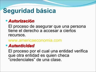 Seguridad básica Autorización  El proceso de asegurar que una persona tiene el derecho a accesar a ciertos recursos.  www.americaeconomia.com   Autenticidad  El proceso por el cual una entidad verifica que otra entidad es quien checa “credenciales” de una clase.  