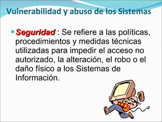 Vulnerabilidad y abuso de los Sistemas Seguridad  : Se refiere a las políticas, procedimientos y medidas técnicas utilizadas para impedir el acceso no autorizado, la alteración, el robo o el daño físico a los Sistemas de Información. 