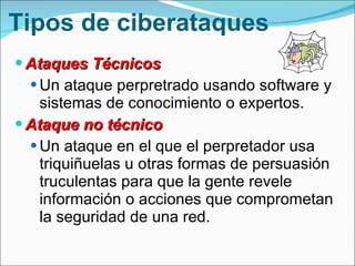 Tipos de ciberataques Ataques Técnicos Un ataque perpretrado usando software y sistemas de conocimiento o expertos.  Ataque no técnico Un ataque en el que el perpretador usa triquiñuelas u otras formas de persuasión truculentas para que la gente revele información o acciones que comprometan la seguridad de una red. 