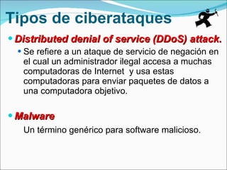 Tipos de ciberataques Distributed denial of service (DDoS) attack. Se refiere a un ataque de servicio de negación en el cual un administrador ilegal accesa a muchas computadoras de Internet  y usa estas computadoras para enviar paquetes de datos a una computadora objetivo. Malware Un término genérico para software malicioso. 