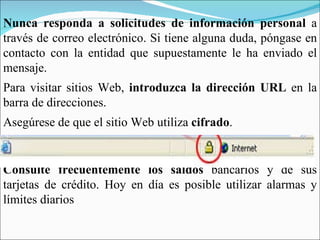 Nunca responda a solicitudes de información personal  a través de correo electrónico. Si tiene alguna duda, póngase en contacto con la entidad que supuestamente le ha enviado el mensaje. Para visitar sitios Web,  introduzca la dirección URL  en la barra de direcciones. Asegúrese de que el sitio Web utiliza  cifrado . Consulte frecuentemente los saldos  bancarios y de sus tarjetas de crédito. Hoy en día es posible utilizar alarmas y límites diarios 