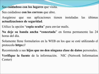 Sea  cuidadoso con los lugares  que visita. Sea cuidadoso  con los correos  que abre. Asegúrese que sus aplicaciones tienen instaladas las últimas  actualizaciones de seguridad . Utilice la opción “ copia oculta ” para enviar mails. No deje su banda ancha “conectada ” en forma permanente las 24 horas del día. Solamente llene formularios en la WEB en los que se esté utilizando el protocolo  https://   Recomiende a sus  hijos que no den ninguna clase de datos  personales. Verifique la fuente  de la información.  NIC (Network Information Center) 