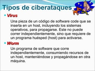 Tipos de ciberataques Virus  Una pieza de un  código de software code que se inserta en un host, incluyendo los sistemas operativos, para propagarse. Este no puede correr independientemente, sino que requiere de un programa huésped (host) para activarse. Worm  Un programa de software que corre independientemente, consumiendo recursos de un host, manteniéndose y propagándose en otra máquina. 