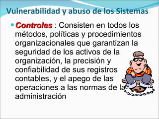 Vulnerabilidad y abuso de los Sistemas Controles  : Consisten en todos los métodos, políticas y procedimientos organizacionales que garantizan la seguridad de los activos de la organización, la precisión y confiabilidad de sus registros contables, y el apego de las operaciones a las normas de la administración 