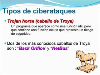 Tipos de ciberataques Trojan horse (caballo de Troya) Un programa que aparece como una función útil, pero que contiene una función oculta que presenta un riesgo de seguridad. Dos de los más conocidos caballos de Troya son : “ Back Orifice ” y “ NetBus ” 