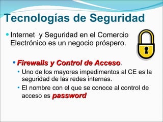 Tecnologías de Seguridad Internet  y Seguridad en el Comercio Electrónico es un negocio próspero. Firewalls y Control de Acceso .  Uno de los mayores impedimentos al CE es la seguridad de las redes internas. El nombre con el que se conoce al control de acceso es  password 