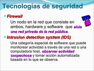 Tecnologías de seguridad Firewall Un nodo en la red que consiste en ambos, hardware y software  que  aisla una red privada de la red pública .  Intrusion detection system (IDS) Una categoría especial de  software que puede monitorear actividad a través de una red o una computadora host,  observar actividad sospechosa  y tomar acción automatizada basada en lo que se observa. 