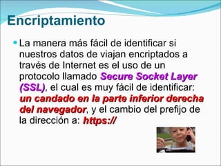 Encriptamiento La manera más fácil de identificar si nuestros datos de viajan encriptados a través de Internet es el uso de un protocolo llamado  Secure Socket Layer (SSL) , el cual es muy fácil de identificar:  un candado en la parte inferior derecha del navegador , y el cambio del prefijo de la dirección a:  https://  