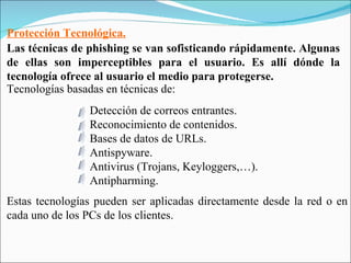 Protección Tecnológica. Las técnicas de phishing se van sofisticando rápidamente. Algunas de ellas son imperceptibles para el usuario. Es allí dónde la tecnología ofrece al usuario el medio para protegerse. Tecnologías basadas en técnicas de: Estas tecnologías pueden ser aplicadas directamente desde la red o en cada uno de los PCs de los clientes. Detección de correos entrantes. Reconocimiento de contenidos. Bases de datos de URLs. Antispyware. Antivirus (Trojans, Keyloggers,…). Antipharming. 