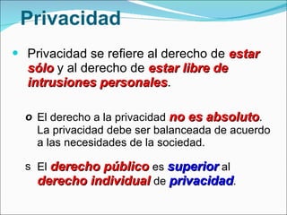 Privacidad Privacidad se refiere al derecho de  estar sólo  y al derecho de  estar libre de intrusiones personales . El derecho a la privacidad  no es absoluto . La privacidad debe ser balanceada de acuerdo a las necesidades de la sociedad. El  derecho público  es  superior  al  derecho individual  de  privacidad .  