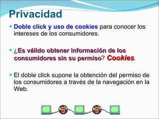 Privacidad Doble click y uso de cookies  para conocer los intereses de los consumidores. ¿ Es válido obtener información de los consumidores sin su permiso ?  Cookies . El doble click supone la obtención del permiso de los consumidores a través de la navegación en la Web. 