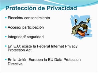 Protección de Privacidad Elección/ consentimiento  Acceso/ participación  Integridad/ seguridad En E.U: existe la Federal Internet Privacy Protection Act. En la Unión Europea la EU Data Protection Directive.   