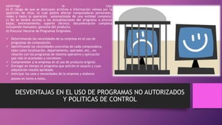 a)Infringir la Ley;
b) El riesgo de que se destruyan archivos e información valiosa por la
aparición de virus, lo cual podría afectar computadoras personales,
redes y hasta la operación automatizada de una entidad completa;
c) No se tendrá acceso a las actualizaciones del programa a precios
bajos; entrenamiento; soporte técnico; documentación completa
incluyendo manuales; garantía del producto.
DESVENTAJAS EN EL USO DE PROGRAMAS NO AUTORIZADOS
Y POLITICAS DE CONTROL
d) Procurar Hacerse de Programas Originales.
 Determinando las necesidades de su empresa en el uso de
programas de computación.
 Identificando las necesidades concretas de cada computadora,
tales como localización, departamento, operador, etc., en
relación con los programas de sistema operativo y aplicación
que más le acomodan y convienen.
 Comprometer a la empresa en el uso de producto original.
 Entregar en tiempo el programa que solicite el usuario y cuya
adquisición resulte aprobada.
 Anticipar los usos y necesidades de la empresa y elaborar
planes en torno a estos.
 