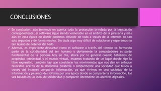 CONCLUSIONES
 En conclusión, aún teniendo en cuenta toda la protección brindada por la legislación
correspondiente, el software sigue siendo vulnerable en el ámbito de la piratería y más
aún en esta época en donde podemos difundir de todo a través de la Internet en tan
solo segundos y de forma masiva. Sin duda algo muy difícil de solucionar y esperemos no
tan lejano de detener del todo.
 Además, es importante descartar como el software a través del tiempo va formando
parte de la cotidianidad del ser humano y obviamente la computadores es parte
fundamental de la persona hoy en día, ahora por lo general cuando hablamos de
propiedad intelectual y el mundo virtual, estamos tratando de un lugar donde rige la
libre expresión, también hay que considerar los movimientos que nos dan un enfoque
favorable acerca de la denomina piratería o simplemente una sociedad que busca a
través del internet compartir información, ya que vivimos en una sociedad de la
información y pasamos del sofismo por una época donde se comparte la información, tal
vez basado en un ideal de solidaridad y compartir libremente los archivos digitales.
 