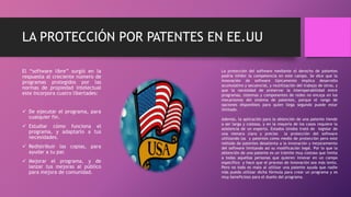LA PROTECCIÓN POR PATENTES EN EE.UU
El “software libre” surgió en la
respuesta al creciente número de
programas protegidos por las
normas de propiedad intelectual
este incorpora cuatro libertades:
 De ejecutar el programa, para
cualquier fin.
 Estudiar cómo funciona el
programa, y adaptarlo a tus
necesidades.
 Redistribuir las copias, para
ayudar a tu par.
 Mejorar el programa, y de
lanzar tus mejoras al público
para mejora de comunidad.
La protección del software mediante el derecho de patentes
podría inhibir la competencia en este campo. Se dice que la
innovación de software típicamente implica desarrollo
acumulativo y secuencial, y reutilización del trabajo de otros, y
que la necesidad de preservar la interoperabilidad entre
programas, sistemas y componentes de redes no encaja en los
mecanismos del sistema de patentes, porque el rango de
opciones disponibles para quien llega segundo puede estar
limitado.
Además, la aplicación para la obtención de una patente tiende
a ser larga y costosa, y en la mayoría de los casos requiere la
asistencia de un experto. Estados Unidos trató de legislar de
una menara clara y preciso la protección del software
utilizando las y patentes como medio de protección pero este
método de patentes desalienta a la innovación y mejoramiento
del software limitando así su modificación legal. Por lo que la
obtención de una patente es un trámite muy costoso que limita
a todas aquellas personas que quieren innovar en un campo
específico y hace que el proceso de innovación sea más lento.
Pero no todo es malo al utilizar una patente ayuda que nadie
más pueda utilizar dicha fórmula para crear un programa y es
muy beneficioso para el dueño del programa.
 