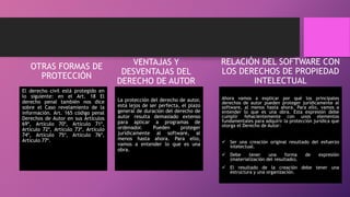 OTRAS FORMAS DE
PROTECCIÓN
El derecho civil está protegido en
lo siguiente: en el Art. 18 El
derecho penal también nos dice
sobre el Caso revelamiento de la
información. Art. 165 código penal
Derechos de Autor en sus Artículos
69º, Artículo 70º, Artículo 71º,
Artículo 72º, Artículo 73º, Artículo
74º, Artículo 75º, Artículo 76º,
Artículo 77º.
VENTAJAS Y
DESVENTAJAS DEL
DERECHO DE AUTOR
La protección del derecho de autor,
está lejos de ser perfecta, el plazo
general de duración del derecho de
autor resulta demasiado extenso
para aplicar a programas de
ordenador. Pueden proteger
jurídicamente al software, al
menos hasta ahora. Para ello,
vamos a entender lo que es una
obra.
RELACIÓN DEL SOFTWARE CON
LOS DERECHOS DE PROPIEDAD
INTELECTUAL
Ahora vamos a explicar por qué los principales
derechos de autor pueden proteger jurídicamente al
software, al menos hasta ahora. Para ello, vamos a
entender lo que es una obra. Esta expresión debe
cumplir fehacientemente con unos elementos
fundamentales para adquirir la protección jurídica que
otorga el Derecho de Autor:
 Ser una creación original resultado del esfuerzo
intelectual.
 Debe tener una forma de expresión
(materialización del resultado).
 El resultado de la creación debe tener una
estructura y una organización.
 
