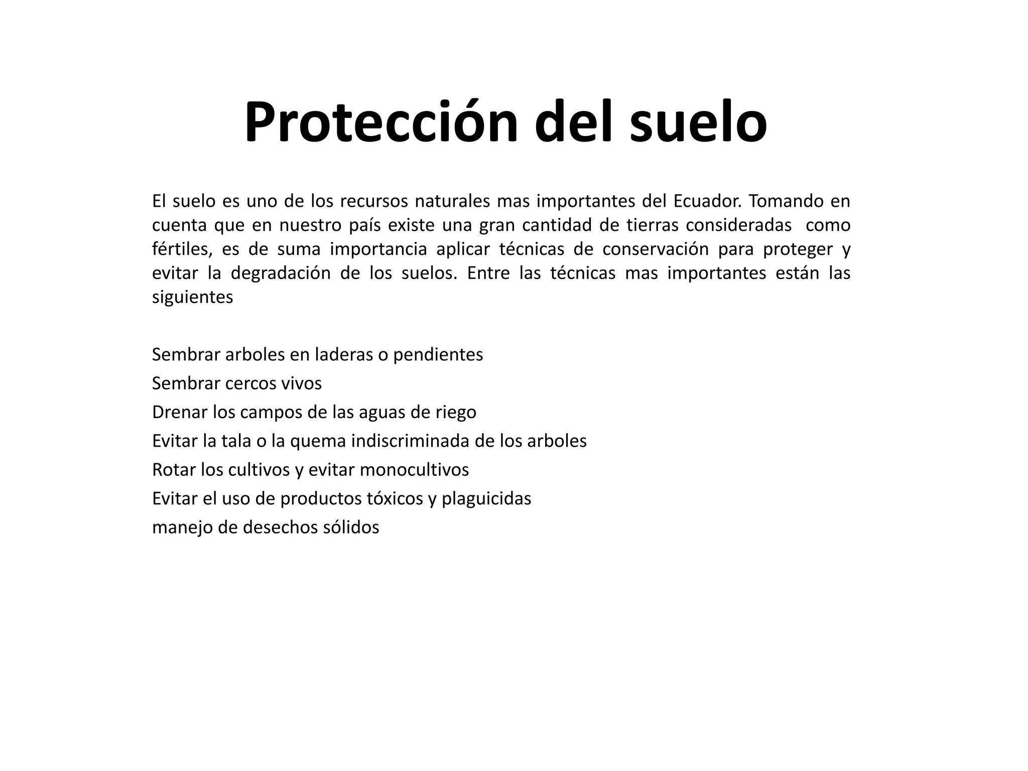 Protección del suelo
El suelo es uno de los recursos naturales mas importantes del Ecuador. Tomando en
cuenta que en nuestro país existe una gran cantidad de tierras consideradas como
fértiles, es de suma importancia aplicar técnicas de conservación para proteger y
evitar la degradación de los suelos. Entre las técnicas mas importantes están las
siguientes
Sembrar arboles en laderas o pendientes
Sembrar cercos vivos
Drenar los campos de las aguas de riego
Evitar la tala o la quema indiscriminada de los arboles
Rotar los cultivos y evitar monocultivos
Evitar el uso de productos tóxicos y plaguicidas
manejo de desechos sólidos