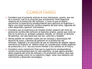 comentarioConsidero que el presente articulo es muy interesante, puesto  que nos da a conocer cual es la situación que actualmente tiene Argentina respecto de la protección del software, y como es que se podría aprovechar la experiencia estadounidense para aplicarla en Argentina y lograr una mejor protección jurídica respecto de este tema, logrando así crear desarrollo y generar crecimiento.Considero que la experiencia de Estados Unidos respecto del tema de protección jurídica del software es bastante amplia, puesto que como se dijo en la lectura se  protege cualquier método, en relación al derecho de patentes, tan solo basta que sea útil, concreto y tangible.Hemos podido ver también cuales son las ventajas y desventajas del derecho de autor y derecho de patentes en la protección del software, llegando a la conclusión de que al momento de adoptar alguna normativa al respecto se  deberá tomar en consideración ambos aspectos de protección y a si  sea una norma flexible a los cambios en el futuro.Considero como comentario final que la experiencia estadounidense resulta muy provechosa para el caso argentino, ya que aporta grandes ideas respecto del tema de software y su protección jurídica, para que argentina pueda crecer en su industria y logre  tener una industria con crecimiento y desarrollo tecnológico.