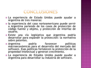conclusionesLa experiencia de Estado Unidos puede ayudar a Argentina de tres maneras:la experiencia del caso norteamericano puede servir a Argentina pariendo de los casos de protección de código fuente y objeto, y protección de interfaz de usuario.Existe una vía legislativa que Argentina podría desarrollar para expandir la protección: la normativa sobre patentes.Argentina podría favorecer políticas macroeconómicas para el desarrollo del mercado del software. Esas políticas fortalecen la protección de la propiedad intelectual y generan crecimiento.La experiencia de Estados Unidos puede ayudar a Argentina para desarrollar su industria de software.