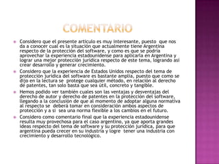 comentarioConsidero que el presente articulo es muy interesante, puesto  que nos da a conocer cual es la situación que actualmente tiene Argentina respecto de la protección del software, y como es que se podría aprovechar la experiencia estadounidense para aplicarla en Argentina y lograr una mejor protección jurídica respecto de este tema, logrando así crear desarrollo y generar crecimiento.Considero que la experiencia de Estados Unidos respecto del tema de protección jurídica del software es bastante amplia, puesto que como se dijo en la lectura se  protege cualquier método, en relación al derecho de patentes, tan solo basta que sea útil, concreto y tangible.Hemos podido ver también cuales son las ventajas y desventajas del derecho de autor y derecho de patentes en la protección del software, llegando a la conclusión de que al momento de adoptar alguna normativa al respecto se  deberá tomar en consideración ambos aspectos de protección y a si  sea una norma flexible a los cambios en el futuro.Considero como comentario final que la experiencia estadounidense resulta muy provechosa para el caso argentino, ya que aporta grandes ideas respecto del tema de software y su protección jurídica, para que argentina pueda crecer en su industria y logre  tener una industria con crecimiento y desarrollo tecnológico.