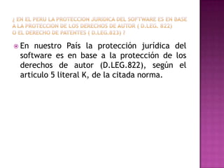 ¿ en el peru la proteccionjuridica del software es en base a la proteccion de los derechos de autor ( d.leg. 822)o el derecho de patentes ( d.leg.823) ?En nuestro País la protección jurídica del software es en base a la protección de los derechos de autor (D.LEG.822), según el articulo 5 literal K, de la citada norma.
