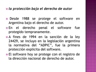 la protección bajo el derecho de autor Desde 1988 se protege el software en Argentina bajo el derecho de autor.En el derecho penal el software fue protegido tempranamente.A fines de 1994 en la sanción de la ley 24429, se incluyo en la legislación argentina la normativa del “ADPIC”, fue la primera protección explicita del software.El software hoy se protege con el registro de la dirección nacional de derecho de autor.