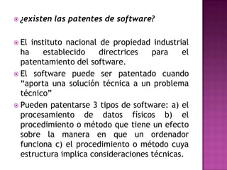 ¿existen las patentes de software?  El instituto nacional de propiedad industrial ha establecido directrices para el patentamiento del software.El software puede ser patentado cuando “aporta una solución técnica a un problema técnico” Pueden patentarse 3 tipos de software: a) el procesamiento de datos físicos b) el procedimiento o método que tiene un efecto sobre la manera en que un ordenador funciona c) el procedimiento o método cuya estructura implica consideraciones técnicas.