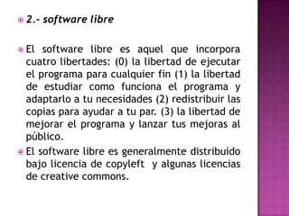 2.- software libreEl software libre es aquel que incorpora cuatro libertades: (0) la libertad de ejecutar el programa para cualquier fin (1) la libertad de estudiar como funciona el programa y adaptarlo a tu necesidades (2) redistribuir las copias para ayudar a tu par. (3) la libertad de mejorar el programa y lanzar tus mejoras al público.El software libre es generalmente distribuido bajo licencia de copyleft  y algunas licencias de creativecommons.