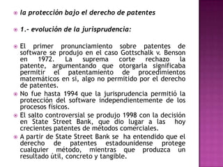 la protección bajo el derecho de patentes1.- evolución de la jurisprudencia: El primer pronunciamiento sobre patentes de software se produjo en el caso Gottschalk v. Benson en 1972. La suprema corte rechazo la patente, argumentando que otorgarla significaba permitir el patentamiento de procedimientos matemáticos en si, algo no permitido por el derecho de patentes. No fue hasta 1994 que la jurisprudencia permitió la protección del software independientemente de los procesos físicos.El salto controversial se produjo 1998 con la decisión en StateStreet Bank, que dio lugar a las  hoy   crecientes patentes de métodos comerciales.A partir de StateStreet Bank se  ha entendido que el derecho de patentes estadounidense protege cualquier método, mientras que produzca un resultado útil, concreto y tangible.